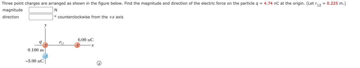 Three point charges are arranged as shown in the figure below. Find the magnitude and direction of the electric force on the particle q
4.74 nC at the origin. (Let r12
= 0.225 m.)
%3D
magnitude
N
direction
° counterclockwise from the +x axis
6.00 nC
0.100 m
-3.00 nC|
