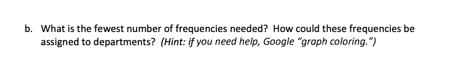 b. What is the fewest number of frequencies needed? How could these frequencies be
assigned to departments? (Hint: if you need help, Google "graph coloring.")
