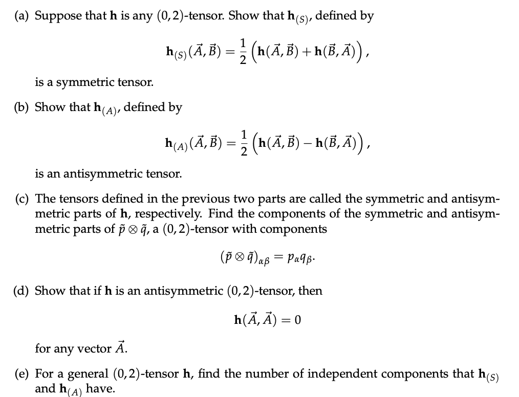 (a) Suppose that h is any (0,2)-tensor. Show that h(s), defined by
h(s) (Ã‚Â) = ½ (h(Ã‚, B) + h(B‚Ã)),
2
is a symmetric tensor.
(b) Show that h(A), defined by
h(4) (Ã, B) = – (h(Ã, B) – h(B, Ã)),
is an antisymmetric tensor.
(c) The tensors defined in the previous two parts are called the symmetric and antisym-
metric parts of h, respectively. Find the components of the symmetric and antisym-
metric parts of pã, a (0,2)-tensor with components
(p 9) aß = Pα¶ß.
(d) Show that if h is an antisymmetric (0, 2)-tensor, then
h(A,A) = 0
for
any
vector Ā.
(e) For a general (0,2)-tensor h, find the number of independent components that h(s)
and h(A) have.