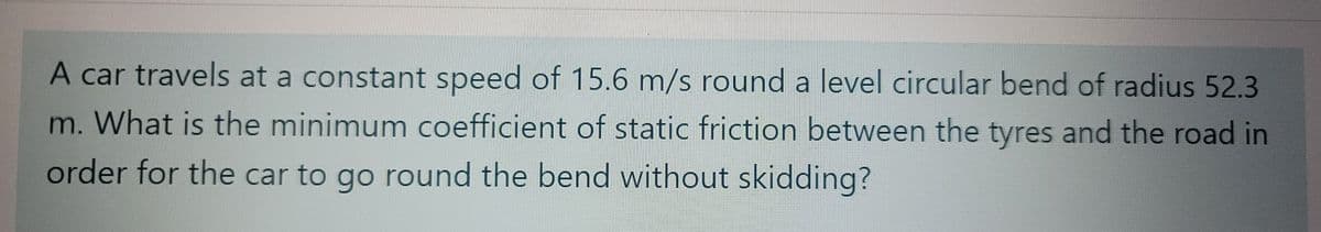 A car travels at a constant speed of 15.6 m/s round a level circular bend of radius 52.3
m. What is the minimum coefficient of static friction between the tyres and the road in
order for the car to go round the bend without skidding?
