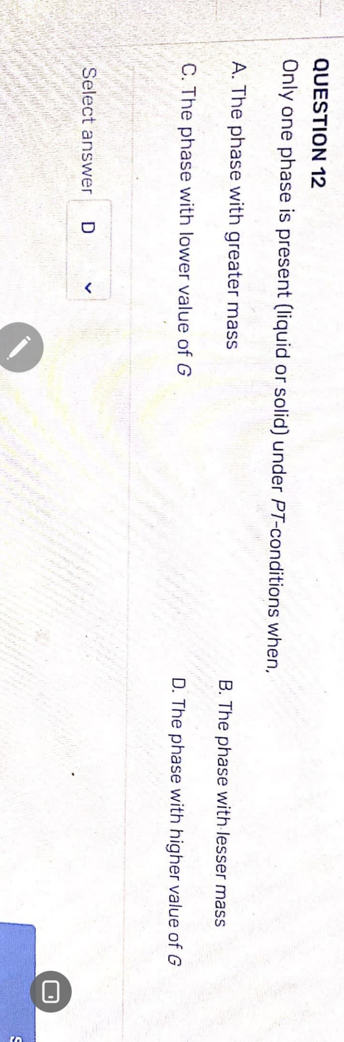 QUESTION 12
Only one phase is present (liquid or solid) under PT-conditions when,
A. The phase with greater mass
C. The phase with lower value of G
Select answer D
wat
B. The phase with lesser mass
D. The phase with higher value of G