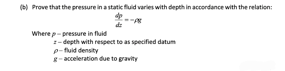 (b) Prove that the pressure in a static fluid varies with depth in accordance with the relation:
dp
dz
Where p - pressure in fluid
-pg
z-depth with respect to as specified datum
p-fluid density
g-acceleration due to gravity