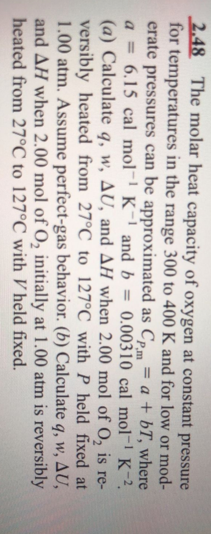 2.48 The molar heat capacity of oxygen at constant pressure
for temperatures in the range 300 to 400 K and for low or mod-
erate pressures can be approximated as Cpm
a = 6.15 cal mol- K- and b
(a) Calculate q, w, AU, and AH when 2.00 mol of 0, is re-
versibly heated from 27°C to 127°C with P held fixed at
1.00 atm. Assume perfect-gas behavior. (b) Calculate q, w, AU,
and AH when 2.00 mol of O, initially at 1.00 atm is reversibly
heated from 27°C to 127°C with V held fixed.
= a + bT, where
0.00310 cal mol- K-2.
%3D
