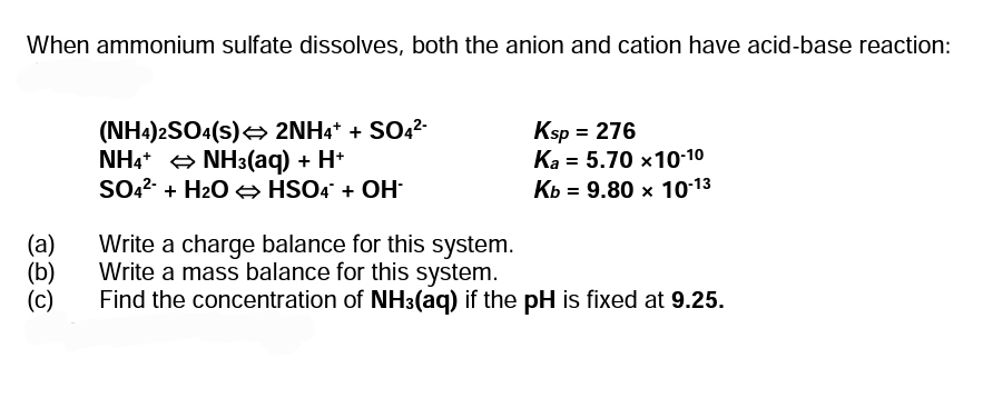When ammonium sulfate dissolves, both the anion and cation have acid-base reaction:
(NH4)2SO4(s) 2NH4* + SO42-
NH4* + NH3(aq) + H*
SO2- + H2O → HSO4 + OH
Ksp = 276
Ka = 5.70 x10-10
Кь 3 9.80 х 10-13
(a)
(b)
(c)
Write a charge balance for this system.
Write a mass balance for this system.
Find the concentration of NH3(aq) if the pH is fixed at 9.25.
