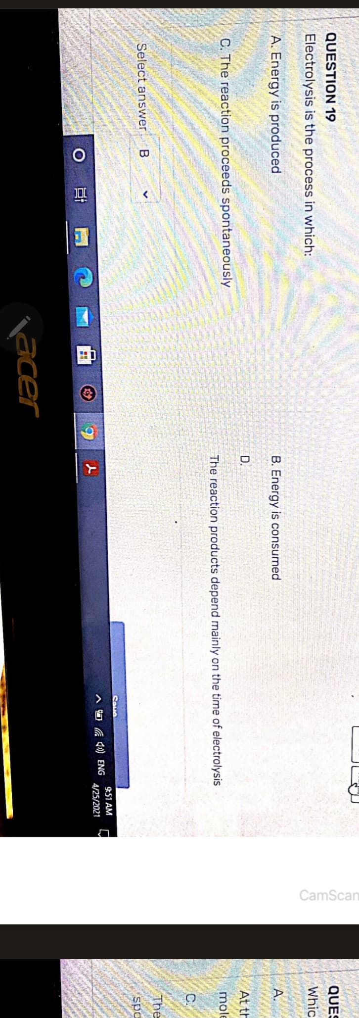 QUESTION 19
Electrolysis is the process in which:
A. Energy is produced
C. The reaction proceeds spontaneously
Select answer B
O
10
acer
B. Energy is consumed
D.
The reaction products depend mainly on the time of electrolysis
Sava
(4) ENG
9:51 AM
4/25/2021
CamScan
QUES
SVOTTERY
Whic
A.
At th
mole
C
The
spo
www
Calen
www
peque
427
