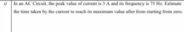 i)
In an AC Circuit, the peak value of current is 3 A and its frequency is 75 Hz. Estimate
the time taken by the current to reach its maximum value after from starting from zero.
