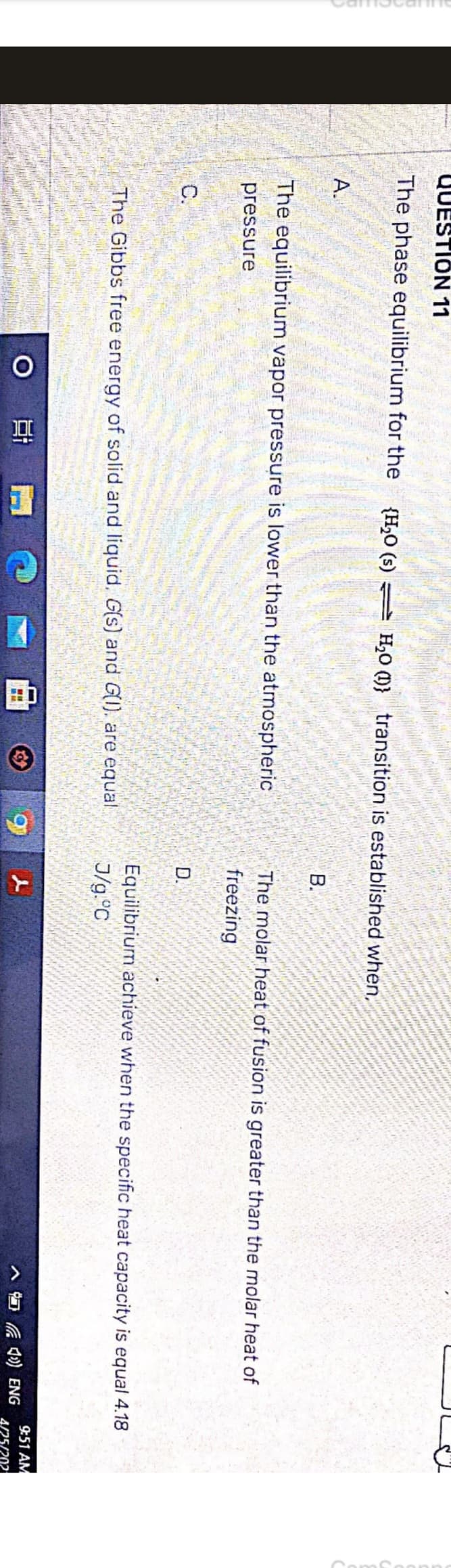 QUESTION 11
The phase equilibrium for the {H₂O (s) H₂O } transition is established when,
A.
The equilibrium vapor pressure is lower than the atmospheric
pressure
C.
The Gibbs free energy of solid and liquid. G(s) and G(), are equal
O 범
www
MA
g
B.
The molar heat of fusion is greater than the molar heat of
freezing
D.
Equilibrium achieve when the specific heat capacity is equal 4.18
J/g.°C
4) ENG
9:51 AM
4/25/202
