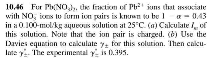 10.46 For Pb(NO3),, the fraction of Pb²+ ions that associate
with NO, ions to form ion pairs is known to be 1 – a = 0.43
in a 0.100-mol/kg aqueous solution at 25°C. (a) Calculate I,
this solution. Note that the ion pair is charged. (b) Use the
Davies equation to calculate y+ for this solution. Then calcu-
late y. The experimental y is 0.395.
of
