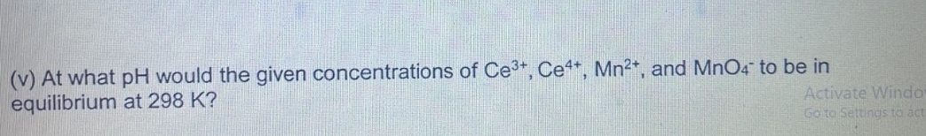 (v) At what pH would the given concentrations of Ce3+, Ce*, Mn2*, and MnO4 to be in
equilibrium at 298 K?
Activate Windo
Go to Settings to act
