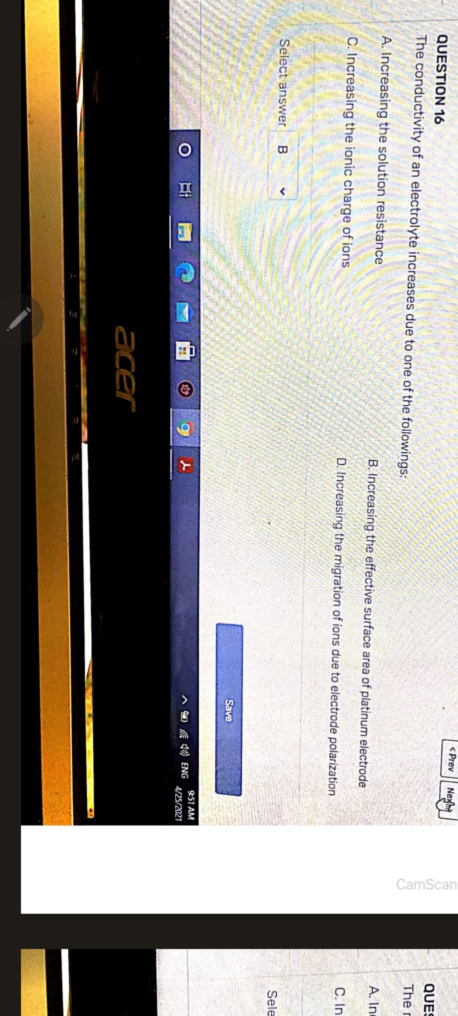QUESTION 16
The conductivity of an electrolyte increases due to one of the followings:
A. Increasing the solution resistance
C. Increasing the ionic charge of ions
Select answer B
O
1
20
vorite
ALAS
acer
9
< Prev
Save
B. Increasing the effective surface area of platinum electrode
D. Increasing the migration of ions due to electrode polarization
Nex
4) ENG
9:51 AM
4/25/2021
CamScan
QUES
The r
A. Inc
C. In
Sele