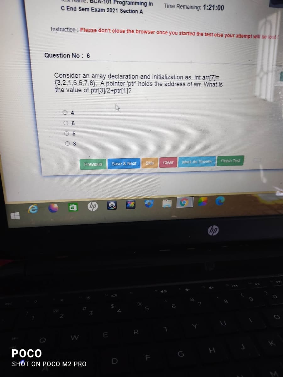 A-101 Programming In
C End Sem Exam 2021 Section A
Time Remaining: 1:21:00
Instruction : Please don't close the browser once you started the test else your attempt will be lost
Question No: 6
Consider an array declaration and initialization as, int arr[7]=
{3,2,1,6,5,7,8};. A pointer 'ptr' holds the address of arr. What is
the value of ptr[3]/2+ptr[1]?
0 4
O 6
O 5
O 8
Clear
Mark As Review
Finish Test
Previoirs
Save & Next
Skip
hp
%
R
E
РОсо
G
SHỐT ON POCO M2 PRO
D
