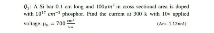 Q2: A Si bar 0.1 cm long and 100um? in cross sectional area is doped
with 1017 cm-3 phosphor. Find the current at 300 k with 10v applied
cm?
voltage. Hn = 700
(Ans. 1.12mA).
v.s
