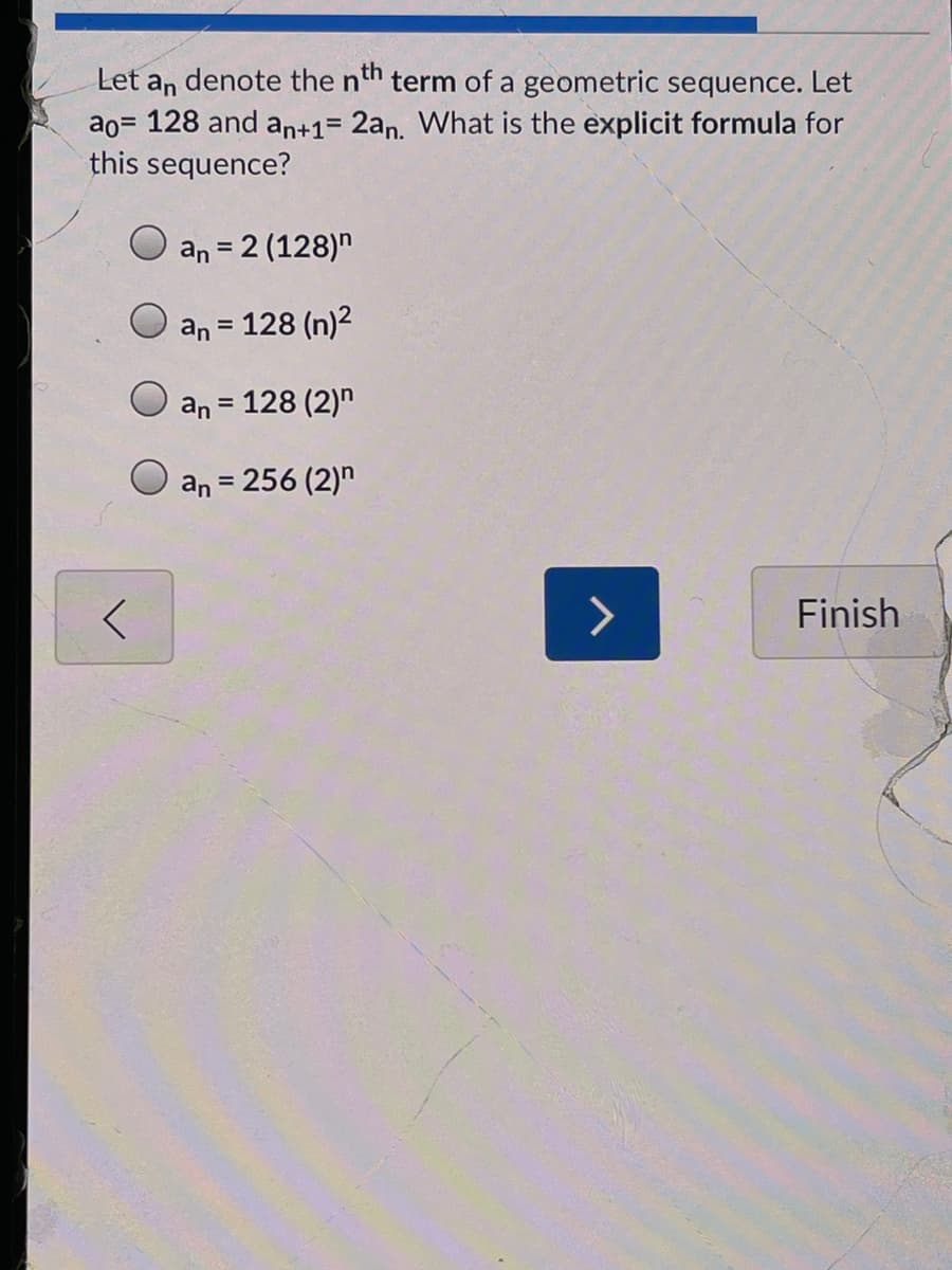 Let an denote the nth term of a geometric sequence. Let
ao= 128 and an+1= 2an. What is the explicit formula for
this sequence?
%3D
an = 2 (128)"
%3D
an = 128 (n)2
%3D
an = 128 (2)"
an = 256 (2)"
Finish
