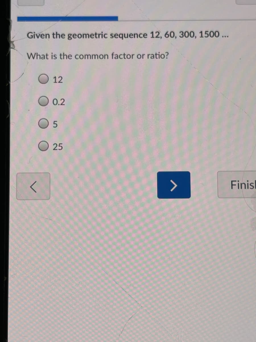 **Understanding Geometric Sequences**

In this example, we are exploring geometric sequences, specifically identifying the common factor or ratio.

### Given the geometric sequence:
\[ 12, 60, 300, 1500 \]

### Question:
**What is the common factor or ratio?**

### Multiple Choice Options:
1. 12
2. 0.2
3. 5
4. 25

### Explanation:
To determine the common ratio \( r \) of a geometric sequence, you divide any term by the previous term. Here's the process in this example:

1. Divide the second term by the first term:
   \[
   r = \frac{60}{12} = 5
   \]
2. To confirm, divide the third term by the second term:
   \[
   r = \frac{300}{60} = 5
   \]
3. Lastly, divide the fourth term by the third term:
   \[
   r = \frac{1500}{300} = 5
   \]

In each case, the ratio \( r \) is consistent.

### Answer:
The common factor or ratio is:
\[ \boxed{5} \]

### Additional Information:
- You may navigate to the previous question by clicking the left arrow icon.
- To proceed, click the right arrow icon.
- To complete the session, click the "Finish" button.

Understanding geometric sequences and their common ratios is critical for topics in algebra and later mathematical applications.