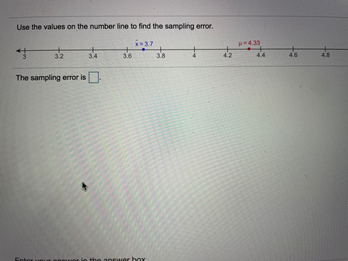 Use the values on the number line to find the sampling error.
x 3.7
= 4.33
3.2
3.4
3.6
3.8
4.2
4.4
4.6
4.8
The sampling error is.
Entor vouur
in the answer box
