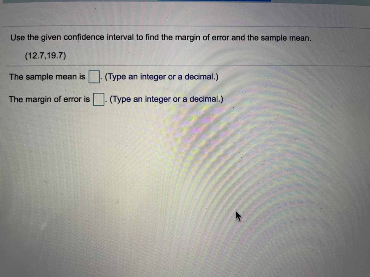 Use the given confidence interval to find the margin of error and the sample mean.
(12.7,19.7)
The sample mean is
(Type an integer or a decimal.)
The margin of error is
(Type an integer or a decimal.)
