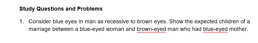 Study Questions and Problems
1. Consider blue eyes in man as recessive to brown eyes. Show the expected children of a
marriage between a blue-eyed woman and brown-eyed man who had blue-eyed mother.
