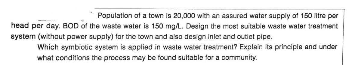 Population of a town is 20,000 with an assured water supply of 150 litre per
head per day. BOD of the waste water is 150 mg/L. Design the most suitable waste water treatment
system (without power supply) for the town and also design inlet and outlet pipe.
Which symbiotic system is applied in waste water treatment? Explain its principle and under
what conditions the process may be found suitable for a community.