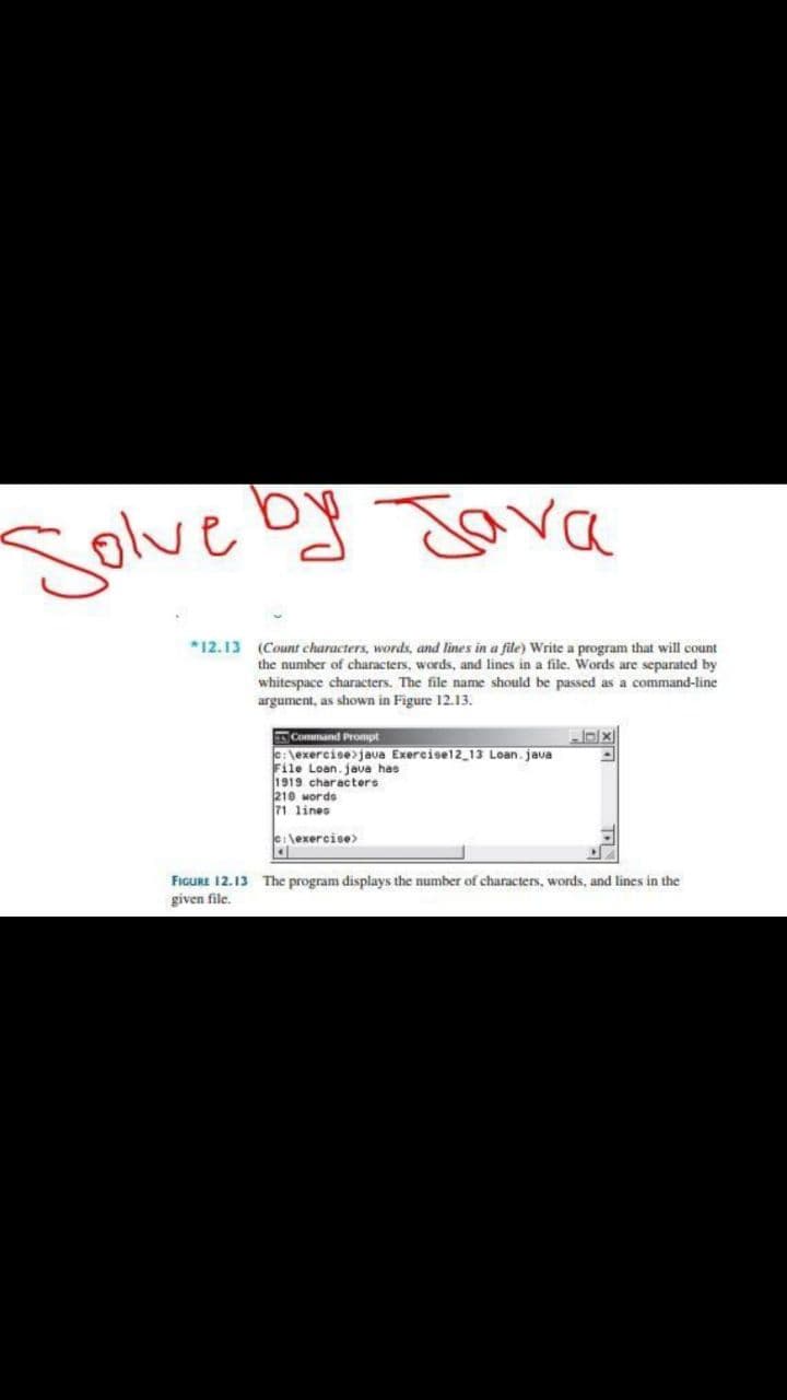 Solve by Jara
*12.13 (Count characters, words, and lines in a file) Write a program that will count
the number of characters, words, and lines in a file. Words are separated by
whitespace characters. The file name should be passed as a command-line
argument, as shown in Figure 12.13.
Command Prompt
e:\exercise>java Exercisel2_13 Loan. java
File Loan. java has
1919 characters
210 words
71 lines
e:\exercise>
FIGURE 12.13 The program displays the number of characters, words, and lines in the
given file.
