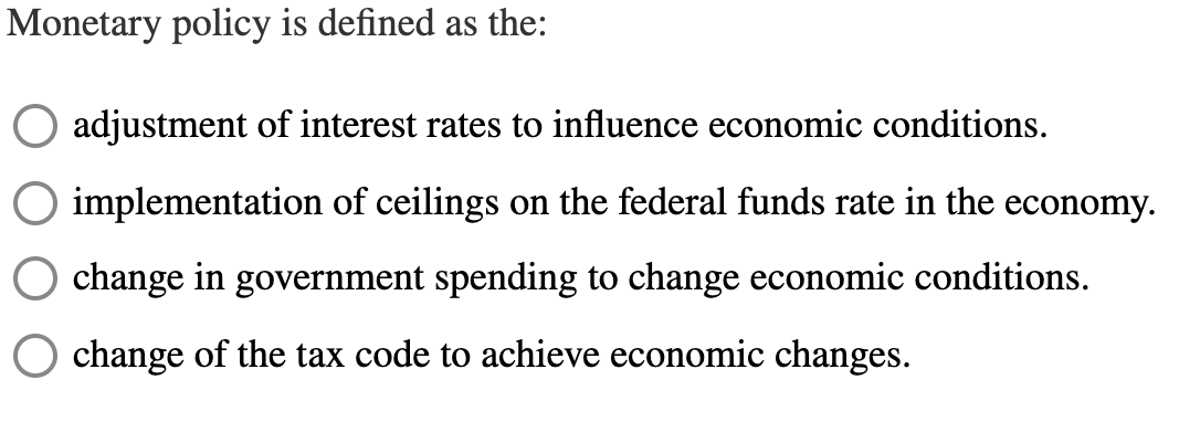 Monetary policy is defined as the:
adjustment of interest rates to influence economic conditions.
implementation of ceilings on the federal funds rate in the economy.
change in government spending to change economic conditions.
change of the tax code to achieve economic changes.
