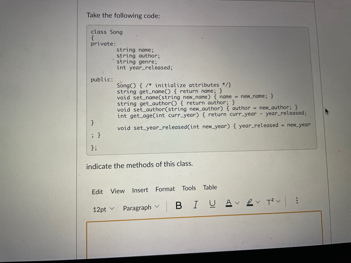 Take the following code:
class Song
{
private:
string name;
string author;
string genre;
int year_released;
public:
Song() { /* initialize attributes */}
string get_name() { return name; }
void set_name(string new_name) { name = new_name; }
string get_author() { return author; }
void set_author(string new_author) { author =
int get_age(int curr_year) { return curr_year - year_released;
new_author; }
}
void set_year_released(int new_year) { year_released = new_year
; }
};
indicate the methods of this class.
Insert
Format
Tools Table
Edit View
в IU д
12pt v
Paragraph v
