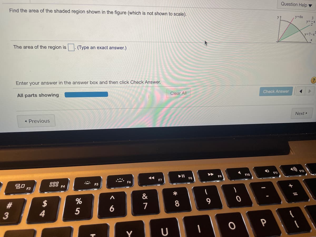 Find the area of the shaded region shown in the figure (which is not shown to scale).
Question Help ▼
y
y36x
3
y=-x
2"
y=7-x
The area of the region is
(Type an exact answer.)
Enter your answer in the answer box and then click Check Answer.
All parts showing
Clear All
Check Answer
Next »
• Previous
F1
F9
F10
F8
O00
吕口
F3
88
O00 F4
F5
一
&
#3
6
7
3
P
Y U
* CO
5
14
