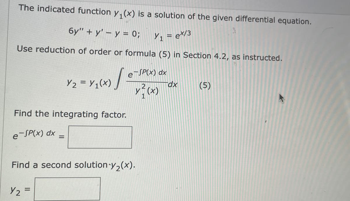 The indicated function y, (x) is a solution of the given differential equation.
бу" + у' — у %3D 0%;
Y1 = e*/3
Use reduction of order or formula (5) in Section 4.2, as instructed.
eSP(x) dx
Yz = Y;(x) /
(5)
xp.
Find the integrating factor.
e-SP(x) dx
Find a second solution y,(x).
Y2 =
