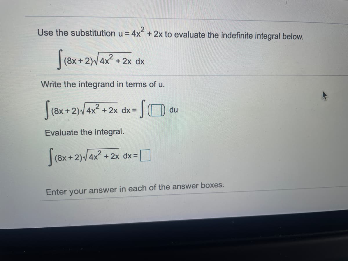 Use the substitution u = 4x + 2x to evaluate the indefinite integral below.
(8x + 2)/ 4x2 + 2x dx
Write the integrand in terms of u.
(8x+2)4x+ 2x dx =
du
Evaluate the integral.
[(8x + 2)4x + 2x dx= 0
Enter your answer in each of the answer boxes.
