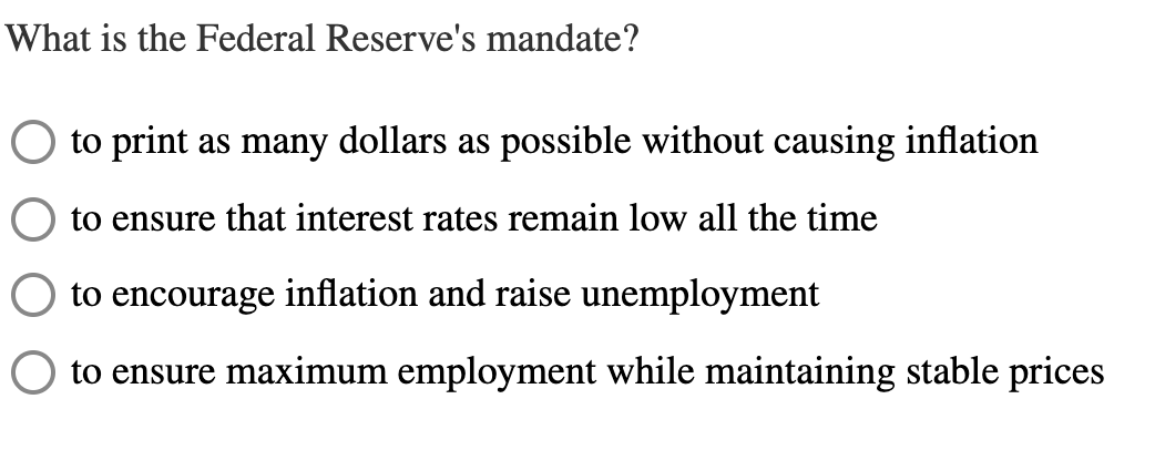 What is the Federal Reserve's mandate?
to print as many dollars as possible without causing inflation
to ensure that interest rates remain low all the time
to encourage inflation and raise unemployment
to ensure maximum employment while maintaining stable prices
