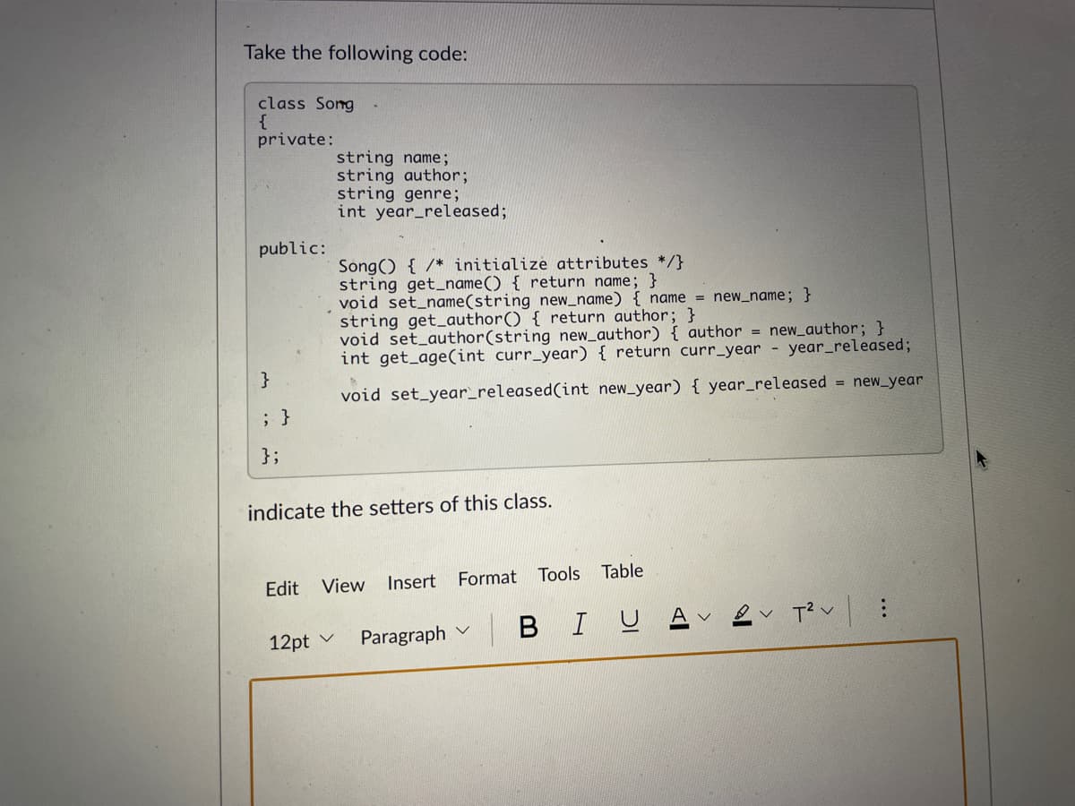 Take the following code:
class Song
{
private:
string name;
string author;
string genre;
int year_released;
public:
Song() { /* initialize attributes */}
string get_name() { return name; }
void set_name(string new_name) { name = new_name; }
string get_author() { return author; }
void set_author(string new_author) { author = new_author; }
int get_age(int curr_year) { return curr_year - year_released;
}
void set_year_released(int new_year) { year_released = new_year
; }
};
indicate the setters of this class.
Edit
View Insert
Format Tools
Table
12pt v
Paragraph v B IUA
