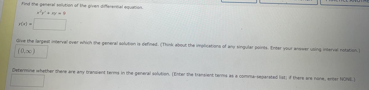 Find the general solution of the given differential equation.
x3y' + xy = 9
y(x) =
Give the largest interval over which the general solution is defined. (Think about the implications of any singular points. Enter your answer using interval notation.)
(0,00)
Determine whether there are any transient terms in the general solution. (Enter the transient terms as a comma-separated list; if there are none, enter NONE.)
