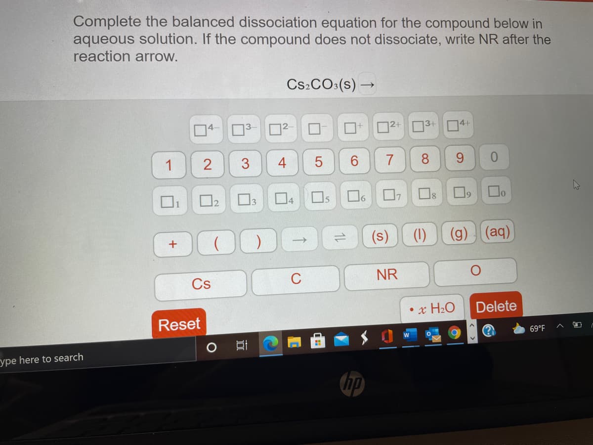 Complete the balanced dissociation equation for the compound below in
aqueous solution. If the compound does not dissociate, write NR after the
reaction arrow.
Cs:CO:(s) –
4-
3+
4+
1
2
3
O3
Os
4
(s)
(1)
(g) (aq)
Cs
C
NR
• x H2O
Delete
Reset
69°F
ype here to search
7.
4-
