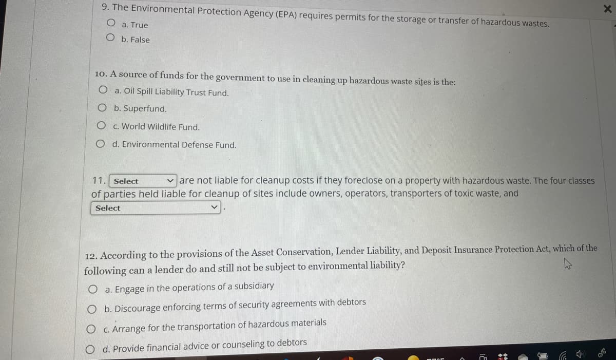 9. The Environmental Protection Agency (EPA) requires permits for the storage or transfer of hazardous wastes.
O a. True
O b. False
10. A source of funds for the government to use in cleaning up hazardous waste sites is the:
O a. Oil Spill Liability Trust Fund.
b. Superfund.
c. World Wildlife Fund.
O d. Environmental Defense Fund.
11. Select
v are not liable for cleanup costs if they foreclose on a property with hazardous waste. The four classes
of parties held liable for cleanup of sites include owners, operators, transporters of toxic waste, and
Select
12. According to the provisions of the Asset Conservation, Lender Liability, and Deposit Insurance Protection Act, which of the
following can a lender do and still not be subject to environmental liability?
O a. Engage in the operations of a subsidiary
O b. Discourage enforcing terms of security agreements with debtors
O C. Arrange for the transportation of hazardous materials
O d. Provide financial advice or counseling to debtors
