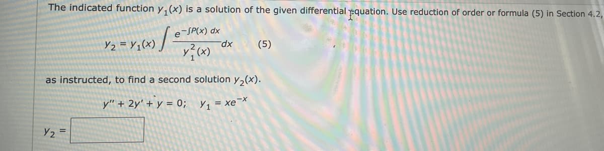 The indicated function y,(x) is a solution of the given differential equation. Use reduction of order or formula (5) in Section 4.2,
e
-SP(x) dx
Y2 = Y,(x) /-
(5)
xp-
as instructed, to find a second solution y,(x).
y" + 2y' + y = 0; y, = xex
Y2 =
