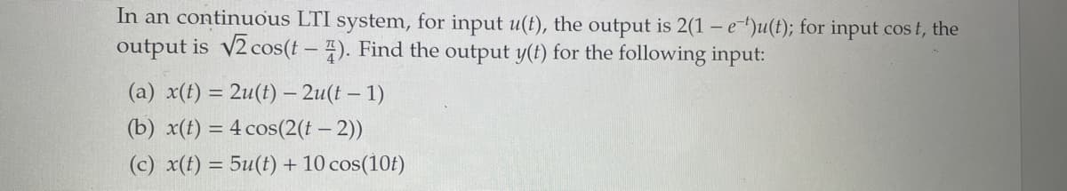 In an continuous LTI system, for input u(t), the output is 2(1 - e)u(t); for input cost, the
output is √2 cos(t-4). Find the output y(t) for the following input:
(a) x(t) = 2u(t) - 2u(t-1)
(b) x(t) = 4 cos(2(t-2))
(c) x(t) = 5u(t) + 10 cos(10t)