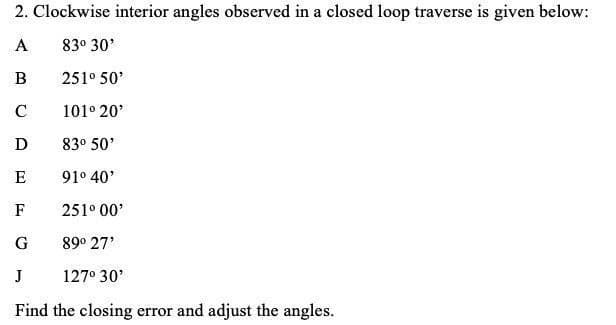 2. Clockwise interior angles observed in a closed loop traverse is given below:
A
83° 30'
В
251° 50'
C
101° 20'
D
83° 50'
E
91° 40'
F
251° 00'
G
89° 27'
J
127° 30'
Find the closing error and adjust the angles.
