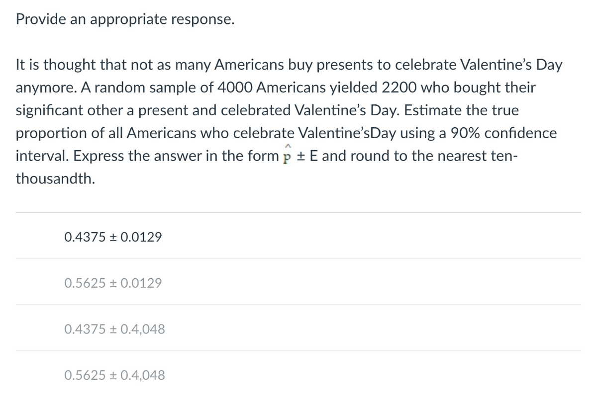 **Provide an appropriate response.**

It is thought that not as many Americans buy presents to celebrate Valentine’s Day anymore. A random sample of 4000 Americans yielded 2200 who bought their significant other a present and celebrated Valentine’s Day. Estimate the true proportion of all Americans who celebrate Valentine’s Day using a 90% confidence interval. Express the answer in the form \( \hat{p} \pm E \) and round to the nearest ten-thousandth.

---

- \(0.4375 \pm 0.0129\)
- \(0.5625 \pm 0.0129\)
- \(0.4375 \pm 0.4048\)
- \(0.5625 \pm 0.4048\)

---

**Explanation of Possible Answers:**

1. **0.4375 ± 0.0129**: This option represents a proportion of 0.4375 with an error margin of 0.0129.
2. **0.5625 ± 0.0129**: This option represents a proportion of 0.5625 with an error margin of 0.0129.
3. **0.4375 ± 0.4048**: This option represents a proportion of 0.4375 with an error margin of 0.4048.
4. **0.5625 ± 0.4048**: This option represents a proportion of 0.5625 with an error margin of 0.4048.

**Detail Analysis:**

The correct calculation involves estimating the proportion (p̂) of the sample and determining the error margin (E) at a 90% confidence level. Given the sample size and responses, the statistical methods should lead you to one of the presented answers. By evaluating these options, you can verify the most accurate estimate for the true proportion of Americans who celebrate Valentine’s Day.
