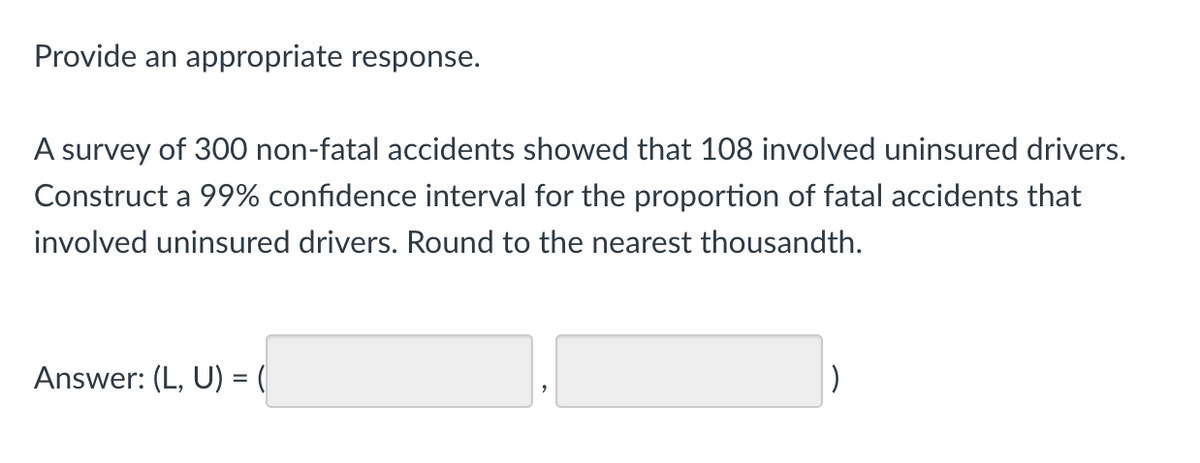 Provide an appropriate response.
A survey of 300 non-fatal accidents showed that 108 involved uninsured drivers.
Construct a 99% confidence interval for the proportion of fatal accidents that
involved uninsured drivers. Round to the nearest thousandth.
Answer: (L, U) = (
|)