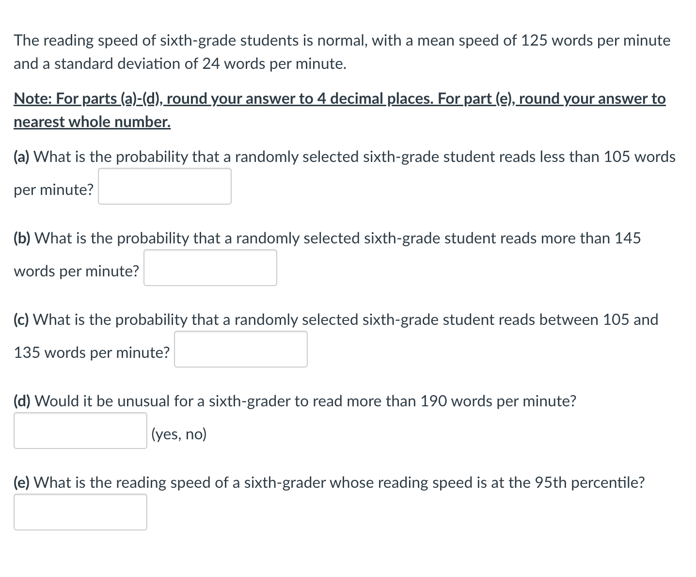 ---

**Reading Speed of Sixth-Grade Students: Normal Distribution Analysis**

The reading speed of sixth-grade students follows a normal distribution, with a mean (average) speed of 125 words per minute and a standard deviation of 24 words per minute.

**Instructions:**
1. For parts (a) to (d), round your answers to 4 decimal places.
2. For part (e), round your answer to the nearest whole number.

**Questions and Input Fields:**

(a) **Probability of Reading Less than 105 Words per Minute:**
   
   What is the probability that a randomly selected sixth-grade student reads less than 105 words per minute?
   
   \[ Answer: \]

(b) **Probability of Reading More than 145 Words per Minute:**

   What is the probability that a randomly selected sixth-grade student reads more than 145 words per minute?
   
   \[ Answer: \]

(c) **Probability of Reading Between 105 and 135 Words per Minute:**

   What is the probability that a randomly selected sixth-grade student reads between 105 and 135 words per minute?
   
   \[ Answer: \]

(d) **Unusual Reading Speed:**

   Would it be unusual for a sixth-grader to read more than 190 words per minute? (yes, no)
   
   \[ Answer: \]

(e) **95th Percentile Reading Speed:**

   What is the reading speed of a sixth-grader whose reading speed is at the 95th percentile?
   
   \[ Answer: \]

---

By analyzing the normal distribution of reading speeds, educators and researchers can better understand and interpret the reading capabilities of sixth-grade students, identifying those who may need additional support or those who are excelling.

