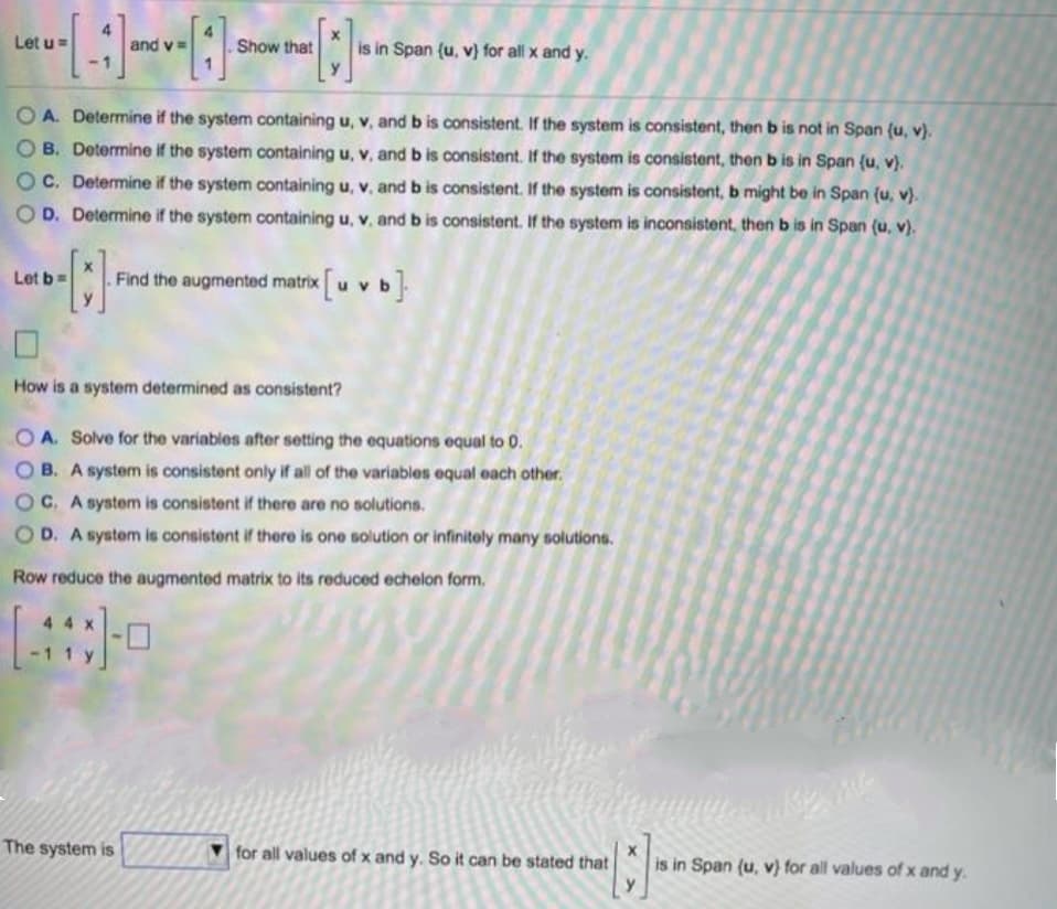 Let u=
Show that
is in Span (u, v) for all x and y.
and v
O A. Determine if the system containing u, v, and b is consistent. If the system is consistent, then b is not in Span (u, v).
B. Dotermine if the system containing u, v, and b is consistent. If the system is consistent, then b is in Span (u, v).
OC. Determine if the system containing u, v, and b is consistent. If the system is consistent, b might be in Span (u, v)}.
O D. Determine if the system containing u, v, and b is consistent. If the system is inconsistent, then b is in Span (u, v).
Let b=
Find the augmented matrix
How is a system determined as consistent?
O A. Solve for the variables after setting the equations equal to 0.
O B. A system is consistent only if all of the variables equal each other.
OC. A system is consistent if there are no solutions.
OD. A system is consistent if there is one solution or infinitely many solutions.
Row reduce the augmented matrix to its reduced echelon form.
The system is
for all values of x and y. So it can be stated that
is in Span (u, v) for all values of x and y.
