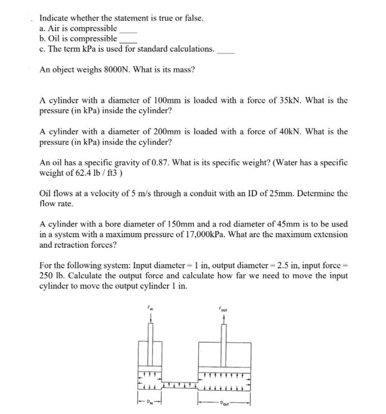 Indicate whether the statement is true or false.
a. Air is compressible
b. Oil is compressible
c. The term kPa is used for standard calculations.
An object weighs 8000N. What is its mass?
A cylinder with a diameter of 100mm is loaded with a force of 35kN. What is the
pressure (in kPa) inside the cylinder?
A cylinder with a diameter of 200mm is loaded with a force of 40kN. What is the
pressure (in kPa) inside the cylinder?
An oil has a specific gravity of 0.87. What is its specific weight? (Water has a specific
weight of 62.4 lb / ft3 )
Oil flows at a velocity of 5 m/s through a conduit with an ID of 25mm. Determine the
flow rate.
A cylinder with a bore diameter of 150mm and a rod diameter of 45mm is to be used
in a system with a maximum pressure of 17,000kPa. What are the maximum extension
and retraction forces?
For the following system: Input diameter = 1 in, output diameter = 2.5 in, input force =
250 lb. Calculate the output force and calculate how far we need to move the input
cylinder to move the output cylinder 1 in.
Four
