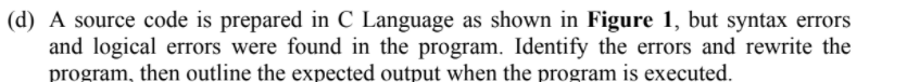 (d) A source code is prepared in C Language as shown in Figure 1, but syntax errors
and logical errors were found in the program. Identify the errors and rewrite the
program, then outline the expected output when the program is executed.
