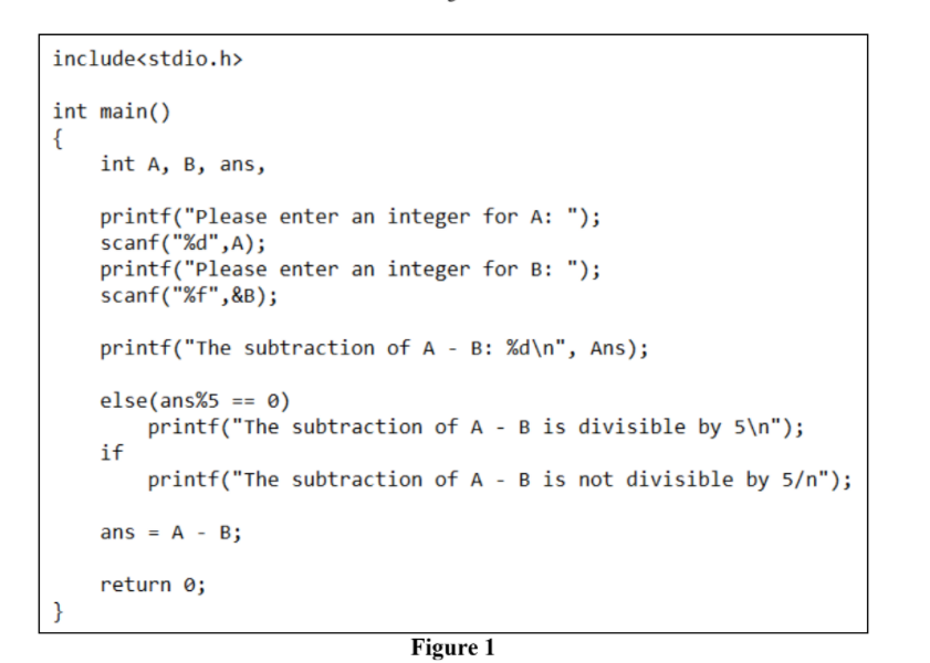 include<stdio.h>
int main()
{
int A, B, ans,
printf("Please enter an integer for A: ");
scanf ("%d",A);
printf("Please enter an integer for B: ");
scanf("%f",&B);
printf("The subtraction of A - B: %d\n", Ans);
else(ans%5 == 0)
printf("The subtraction of A - B is divisible by 5\n");
if
printf("The subtraction of A - B is not divisible by 5/n");
ans = A - B;
return 0;
}
Figure 1
