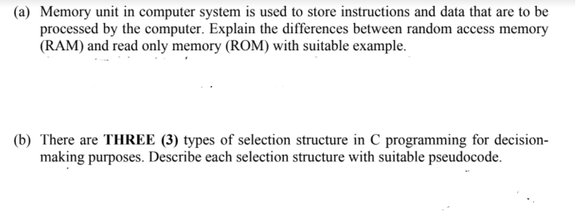 (a) Memory unit in computer system is used to store instructions and data that are to be
processed by the computer. Explain the differences between random access memory
(RAM) and read only memory (ROM) with suitable example.
(b) There are THREE (3) types of selection structure in C programming for decision-
making purposes. Describe each selection structure with suitable pseudocode.
