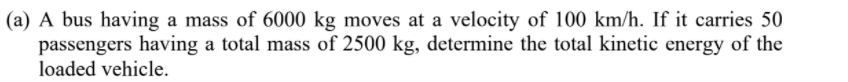 (a) A bus having a mass of 6000 kg moves at a velocity of 100 km/h. If it carries 50
passengers having a total mass of 2500 kg, determine the total kinetic energy of the
loaded vehicle.
