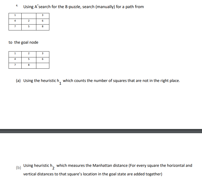 4.
1
4
7
1
4
to the goal node
7
Using A search for the 8-puzzle, search (manually) for a path from
2
(b)
5
2
5
8
3
6
8
3
6
(a) Using the heuristic h, which counts the number of squares that are not in the right place.
1
Using heuristic
which measures the Manhattan distance (For every square the horizontal and
vertical distances to that square's location in the goal state are added together)