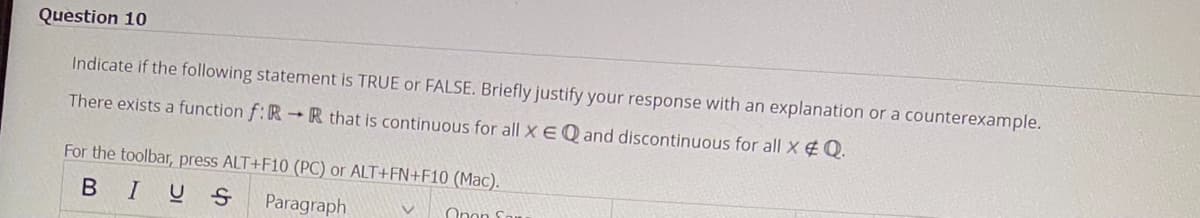 Question 10
Indicate if the following statement is TRUE or FALSE. Briefly justify your response with an explanation or a counterexample.
There exists a function f:RR that is continuous for all X EQ and discontinuous for all x & Q.
For the toolbar, press ALT+F10 (PC) or ALT+FN+F10 (Mac).
BIUS Paragraph
Opon Sou