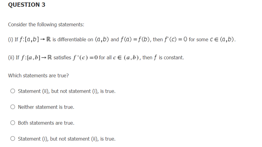 QUESTION 3
Consider the following statements:
(i) If f: [a,b] → R is differentiable on (a,b) and f(a) = f(b), then f'(c) = 0 for some c = (a,b).
(ii) If f: [a,b]→R satisfies f'(c)=0 for all c = (a,b), then f is constant.
Which statements are true?
Statement (ii), but not statement (i), is true.
O Neither statement is true.
Both statements are true.
O Statement (i), but not statement (ii), is true.