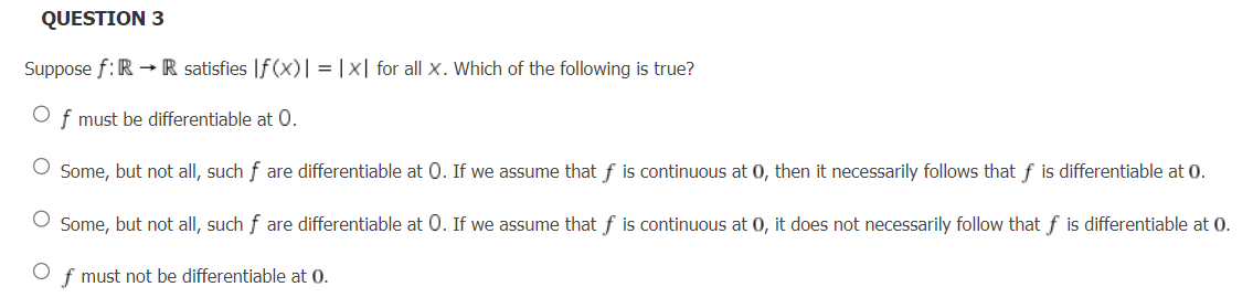 QUESTION 3
Suppose f: R→ R satisfies |f(x)| = |x| for all X. Which of the following is true?
Of must be differentiable at 0.
Some, but not all, such f are differentiable at 0. If we assume that f is continuous at 0, then it necessarily follows that f is differentiable at 0.
O Some, but not all, such f are differentiable at O. If we assume that f is continuous at 0, it does not necessarily follow that f is differentiable at 0.
O
f must not be differentiable at 0.