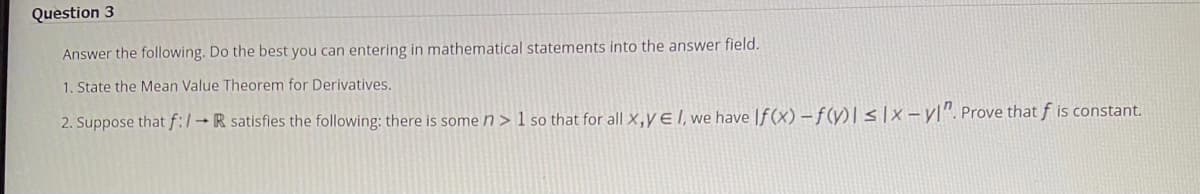 Question 3
Answer the following. Do the best you can entering in mathematical statements into the answer field.
1. State the Mean Value Theorem for Derivatives.
2. Suppose that f:/→ R satisfies the following: there is some n> 1 so that for all X,Y E I, we have If(x)-f(y)| ≤|x-y". Prove that f is constant.